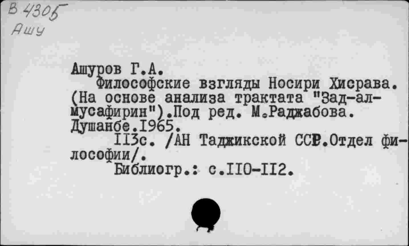 ﻿£> УЗЩ' Дшу
Ашуров Г.А.
Философские взгляды Носири Хисрава. (На основе анализа трактата "Зад-ал-мусафирин”).Под ред. М0Раджабова. Душанбе.1965.
113с. /АН Таджикской ССР.Отдел философии/.
Библиогр.: с.110-112.